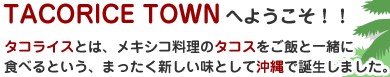 TACORICE TOWNへようこそ！！ タコライスとは、メキシコ料理のタコスをご飯と一緒に食べるという、まったく新しい味として沖縄で誕生しました。